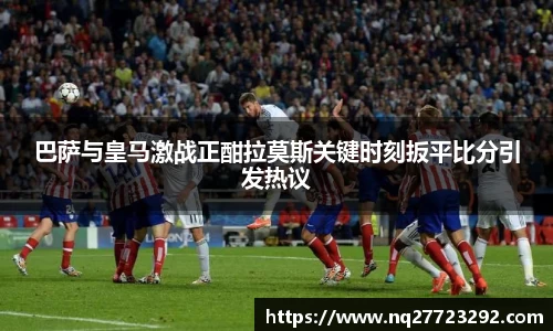 巴萨与皇马激战正酣拉莫斯关键时刻扳平比分引发热议
